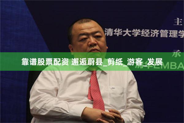 靠谱股票配资 邂逅蔚县_剪纸_游客_发展