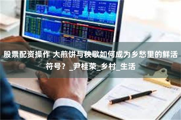 股票配资操作 大煎饼与秧歌如何成为乡愁里的鲜活符号？_尹桂荣_乡村_生活