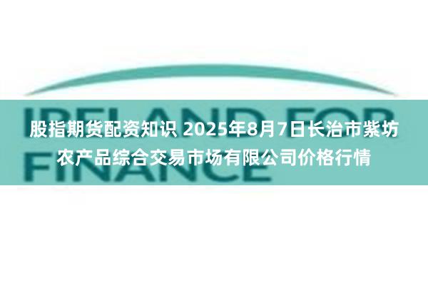 股指期货配资知识 2025年8月7日长治市紫坊农产品综合交易市场有限公司价格行情