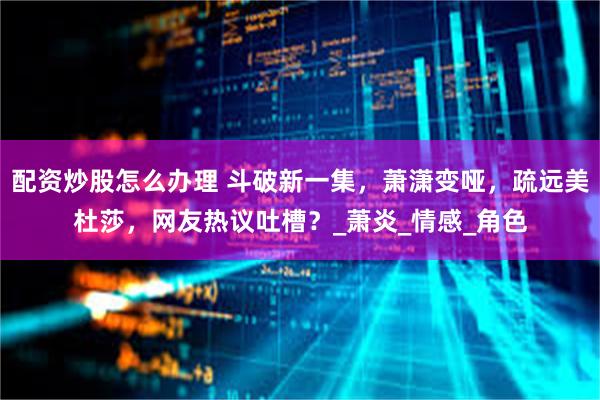配资炒股怎么办理 斗破新一集，萧潇变哑，疏远美杜莎，网友热议吐槽？_萧炎_情感_角色