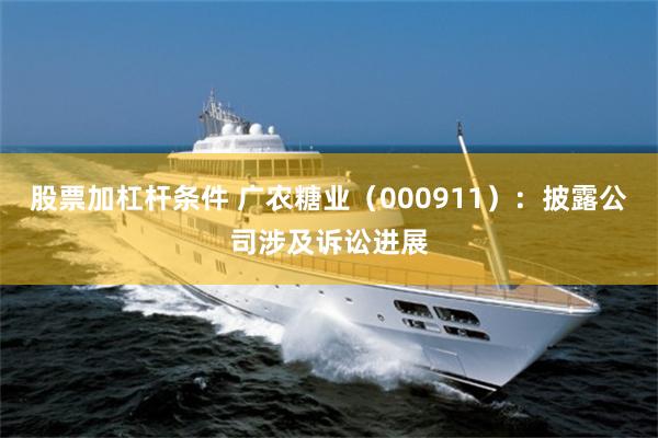 股票加杠杆条件 广农糖业（000911）：披露公司涉及诉讼进展