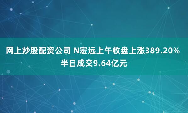 网上炒股配资公司 N宏远上午收盘上涨389.20% 半日成交9.64亿元