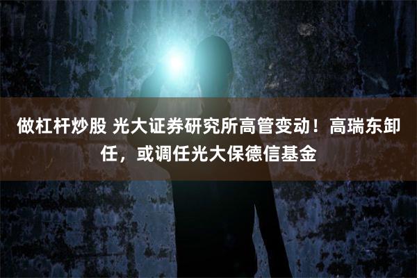 做杠杆炒股 光大证券研究所高管变动！高瑞东卸任，或调任光大保德信基金