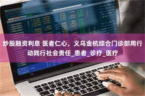 炒股融资利息 医者仁心，义乌金杭综合门诊部用行动践行社会责任_患者_诊疗_医疗
