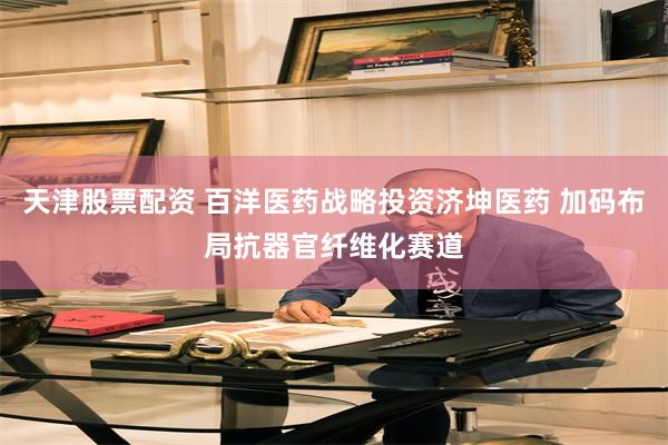 天津股票配资 百洋医药战略投资济坤医药 加码布局抗器官纤维化赛道