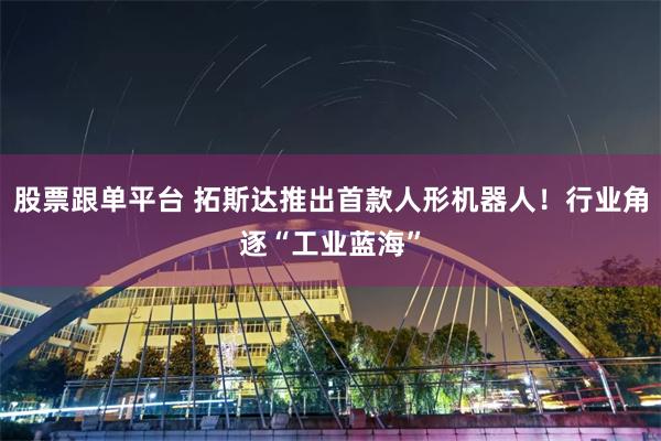 股票跟单平台 拓斯达推出首款人形机器人！行业角逐“工业蓝海”