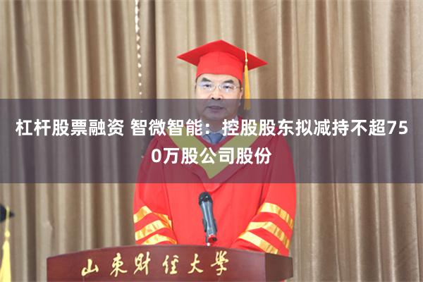 杠杆股票融资 智微智能：控股股东拟减持不超750万股公司股份