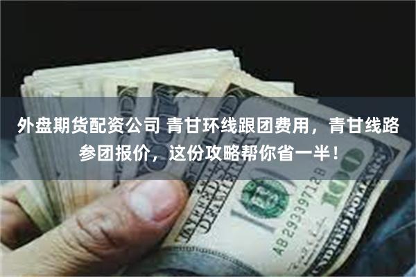 外盘期货配资公司 青甘环线跟团费用，青甘线路参团报价，这份攻略帮你省一半！
