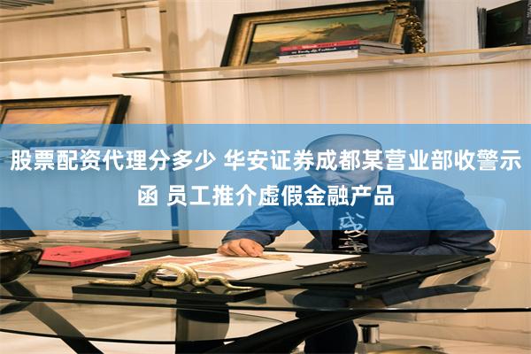 股票配资代理分多少 华安证券成都某营业部收警示函 员工推介虚假金融产品