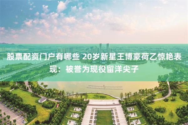 股票配资门户有哪些 20岁新星王博豪荷乙惊艳表现：被誉为现役留洋尖子