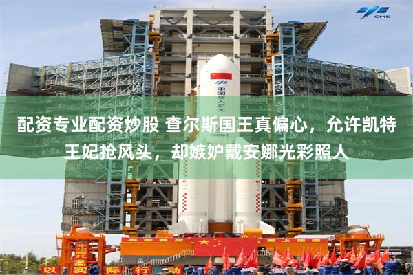 配资专业配资炒股 查尔斯国王真偏心，允许凯特王妃抢风头，却嫉妒戴安娜光彩照人