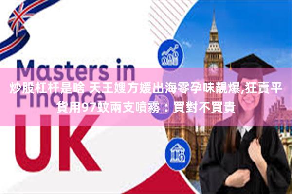 炒股杠杆是啥 天王嫂方媛出海零孕味靚爆,狂賣平貨用97蚊兩支噴霧︰買對不買貴