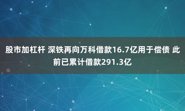 股市加杠杆 深铁再向万科借款16.7亿用于偿债 此前已累计借款291.3亿