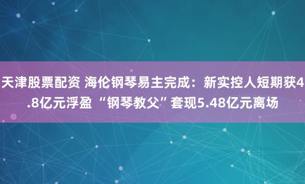 天津股票配资 海伦钢琴易主完成：新实控人短期获4.8亿元浮盈 “钢琴教父”套现5.48亿元离场