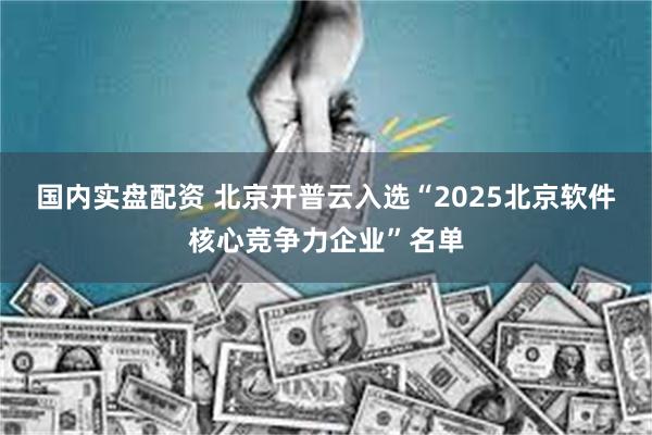 国内实盘配资 北京开普云入选“2025北京软件核心竞争力企业”名单